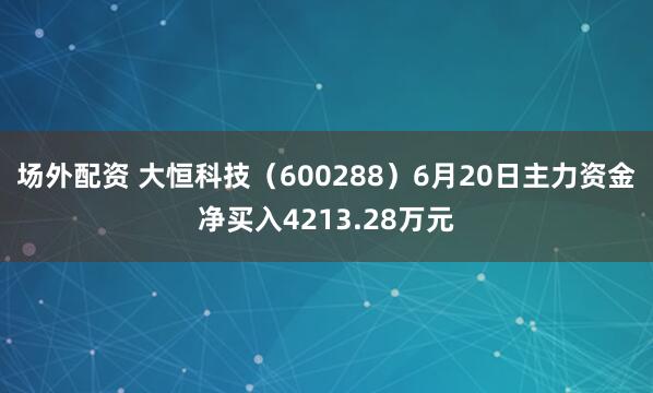 场外配资 大恒科技（600288）6月20日主力资金净买入4213.28万元