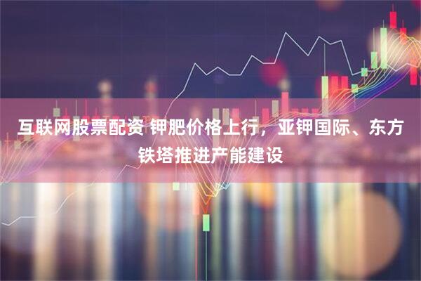 互联网股票配资 钾肥价格上行，亚钾国际、东方铁塔推进产能建设