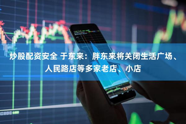 炒股配资安全 于东来：胖东来将关闭生活广场、人民路店等多家老店、小店