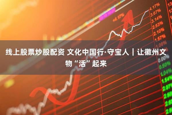 线上股票炒股配资 文化中国行·守宝人｜让徽州文物“活”起来