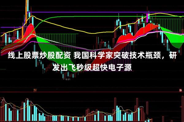 线上股票炒股配资 我国科学家突破技术瓶颈，研发出飞秒级超快电子源