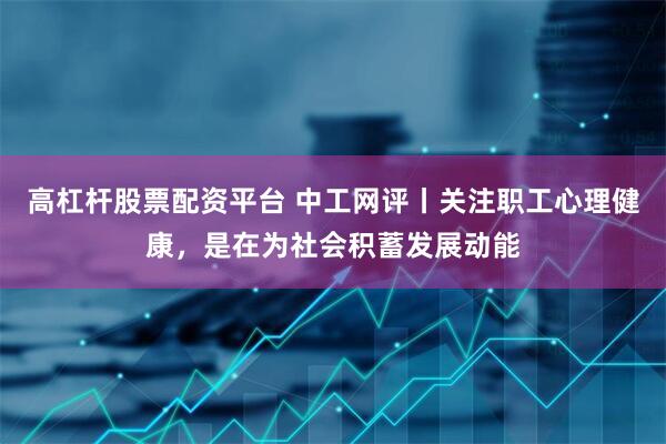 高杠杆股票配资平台 中工网评丨关注职工心理健康，是在为社会积蓄发展动能