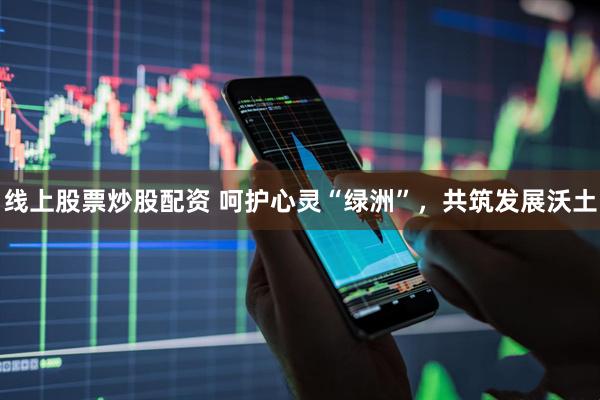 线上股票炒股配资 呵护心灵“绿洲”，共筑发展沃土