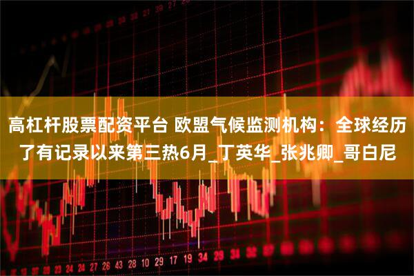 高杠杆股票配资平台 欧盟气候监测机构：全球经历了有记录以来第三热6月_丁英华_张兆卿_哥白尼