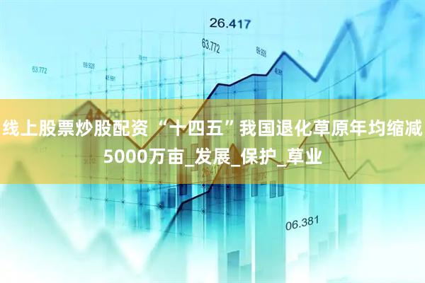线上股票炒股配资 “十四五”我国退化草原年均缩减5000万亩_发展_保护_草业