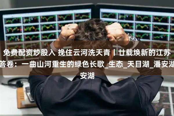 免费配资炒股入 挽住云河洗天青丨廿载焕新的江苏答卷：一曲山河重生的绿色长歌_生态_天目湖_潘安湖