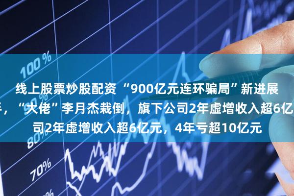 线上股票炒股配资 “900亿元连环骗局”新进展！北京朝阳公安出手，“大佬”李月杰栽倒，旗下公司2年虚增收入超6亿元，4年亏超10亿元