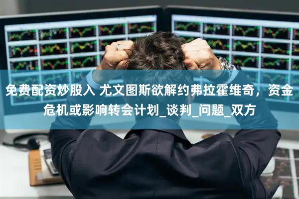 免费配资炒股入 尤文图斯欲解约弗拉霍维奇，资金危机或影响转会计划_谈判_问题_双方