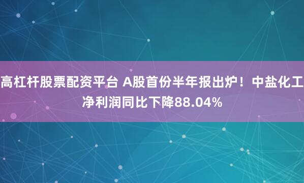 高杠杆股票配资平台 A股首份半年报出炉！中盐化工净利润同比下降88.04%