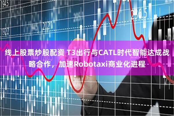 线上股票炒股配资 T3出行与CATL时代智能达成战略合作，加速Robotaxi商业化进程