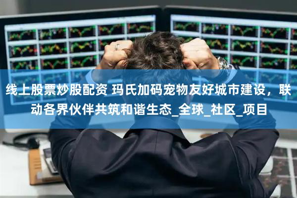 线上股票炒股配资 玛氏加码宠物友好城市建设，联动各界伙伴共筑和谐生态_全球_社区_项目