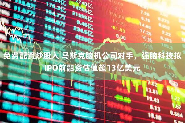 免费配资炒股入 马斯克脑机公司对手，强脑科技拟IPO前融资估值超13亿美元