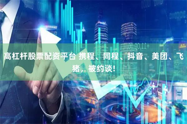 高杠杆股票配资平台 携程、同程、抖音、美团、飞猪，被约谈!