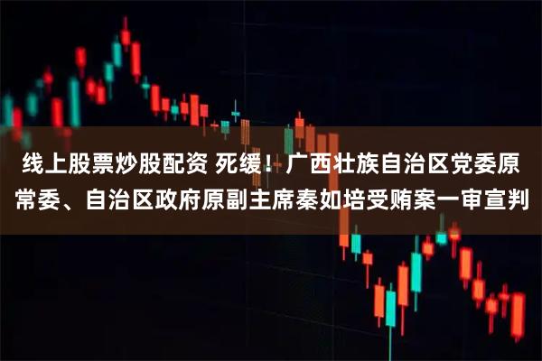 线上股票炒股配资 死缓！广西壮族自治区党委原常委、自治区政府原副主席秦如培受贿案一审宣判