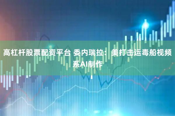 高杠杆股票配资平台 委内瑞拉：美打击运毒船视频系AI制作