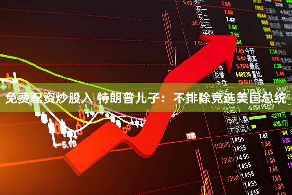 免费配资炒股入 特朗普儿子：不排除竞选美国总统