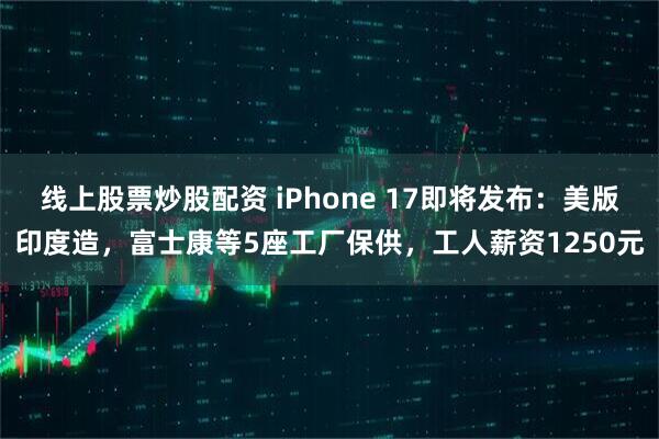 线上股票炒股配资 iPhone 17即将发布：美版印度造，富士康等5座工厂保供，工人薪资1250元