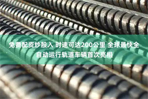 免费配资炒股入 时速可达200公里 全球最快全自动运行轨道车辆首次亮相