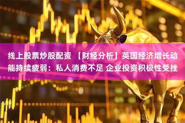 线上股票炒股配资 【财经分析】英国经济增长动能持续疲弱：私人消费不足 企业投资积极性受挫