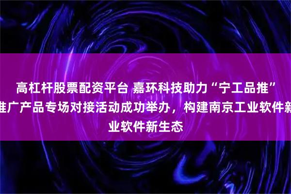 高杠杆股票配资平台 嘉环科技助力“宁工品推”重点推广产品专场对接活动成功举办，构建南京工业软件新生态