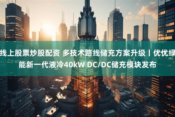 线上股票炒股配资 多技术路线储充方案升级丨优优绿能新一代液冷40kW DC/DC储充模块发布