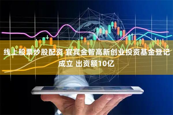 线上股票炒股配资 宜宾金智高新创业投资基金登记成立 出资额10亿