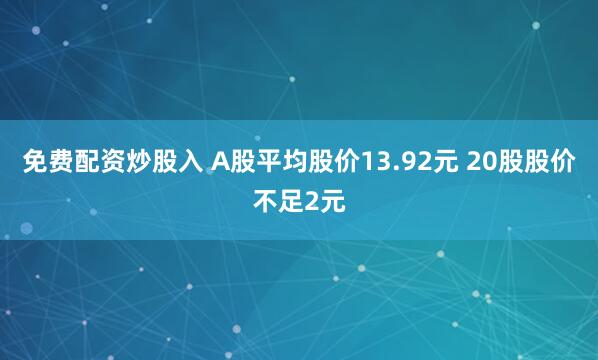 免费配资炒股入 A股平均股价13.92元 20股股价不足2元