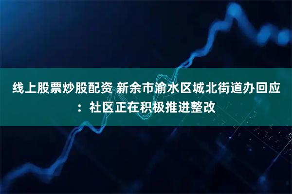 线上股票炒股配资 新余市渝水区城北街道办回应：社区正在积极推进整改