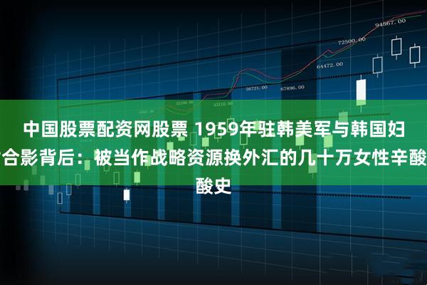 中国股票配资网股票 1959年驻韩美军与韩国妇女合影背后：被当作战略资源换外汇的几十万女性辛酸史