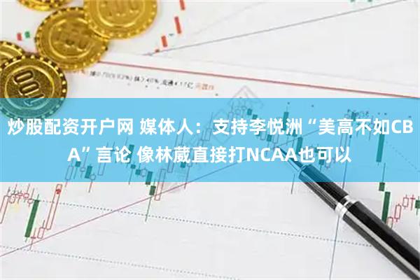 炒股配资开户网 媒体人：支持李悦洲“美高不如CBA”言论 像林葳直接打NCAA也可以