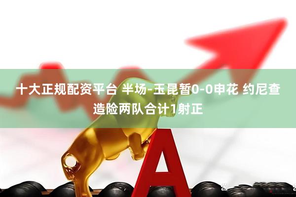 十大正规配资平台 半场-玉昆暂0-0申花 约尼查造险两队合计1射正